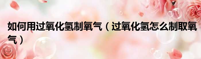 如何用过氧化氢制氧气 过氧化氢怎么制取氧气