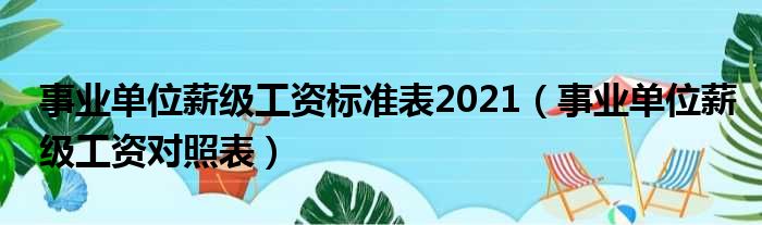 事业单位薪级工资标准表2021 事业单位薪级工资对照表