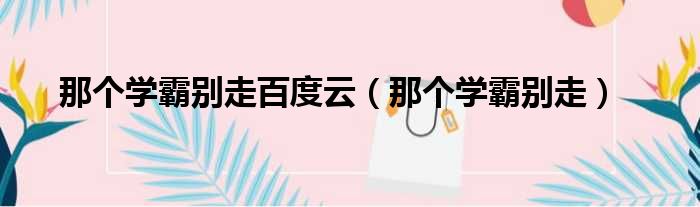 那个学霸别走百度云 那个学霸别走