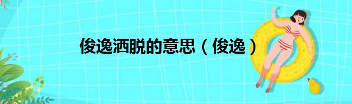 俊逸洒脱的意思 俊逸