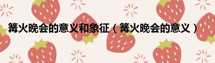 篝火晚会的意义和象征 篝火晚会的意义