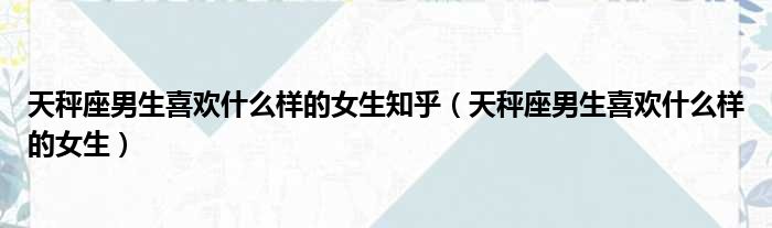 天秤座男生喜欢什么样的女生知乎 天秤座男生喜欢什么样的女生