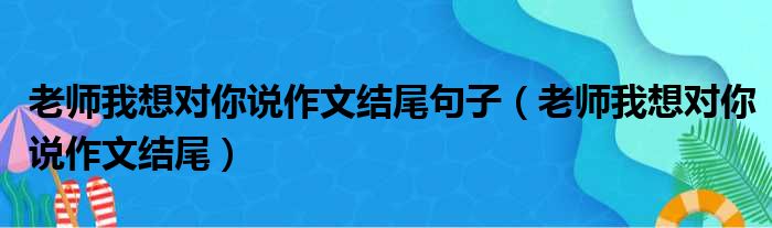 老师我想对你说作文结尾句子 老师我想对你说作文结尾