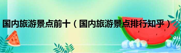 国内旅游景点前十 国内旅游景点排行知乎