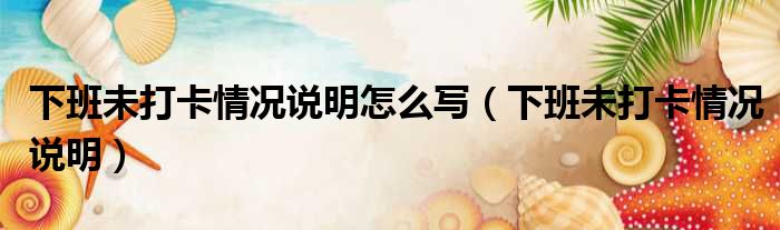 下班未打卡情况说明怎么写 下班未打卡情况说明