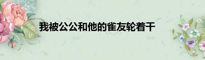 我被公公和他的雀友轮着干