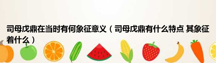 司母戊鼎在当时有何象征意义 司母戊鼎有什么特点 其象征着什么