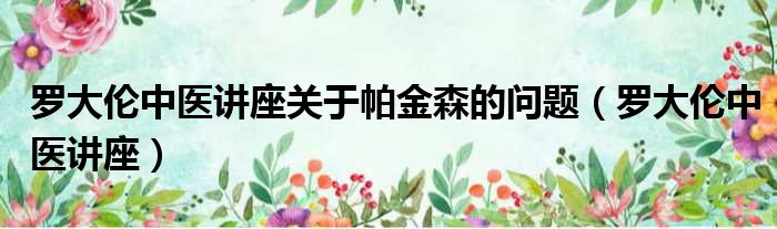 罗大伦中医讲座关于帕金森的问题 罗大伦中医讲座