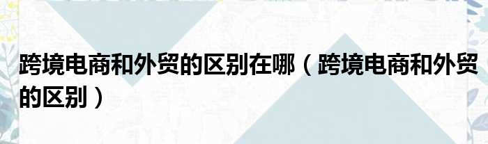 跨境电商和外贸的区别在哪 跨境电商和外贸的区别