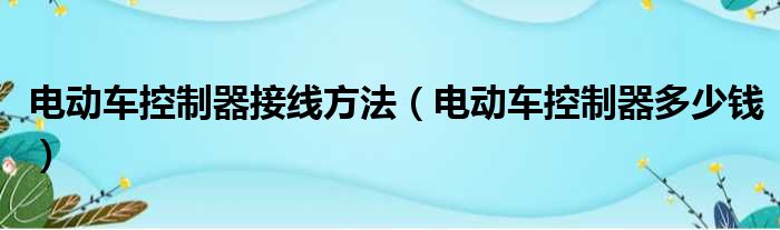 电动车控制器接线方法 电动车控制器多少钱