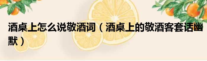 酒桌上怎么说敬酒词 酒桌上的敬酒客套话幽默