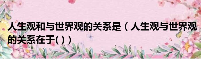 人生观和与世界观的关系是 人生观与世界观的关系在于