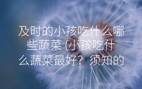 及时的小孩吃什么哪些蔬菜 (小孩吃什么蔬菜最好？须知的营养知识和饮食原则)