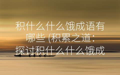 积什么什么饿成语有哪些 (积累之道：探讨积什么什么饿成语的意义)