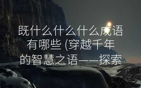既什么什么什么成语有哪些 (穿越千年的智慧之语——探索《既什么什么什么成语有哪些》的内涵和应用)