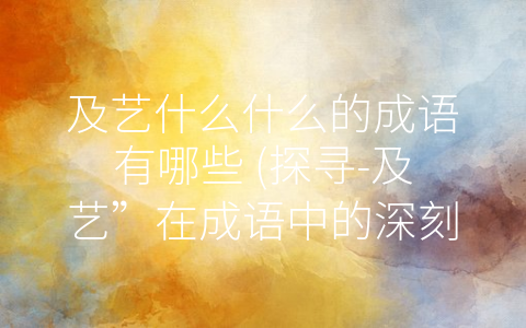 及艺什么什么的成语有哪些 (探寻-及艺”在成语中的深刻含义)