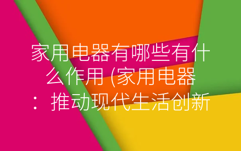 家用电器有哪些有什么作用 (家用电器：推动现代生活创新的引擎)