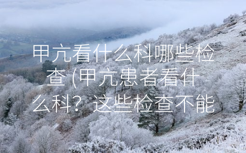 甲亢看什么科哪些检查 (甲亢患者看什么科？这些检查不能少！)