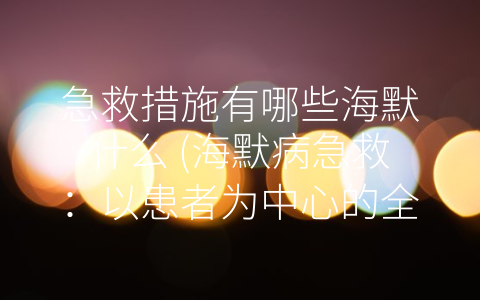 急救措施有哪些海默什么 (海默病急救：以患者为中心的全方位照顾)