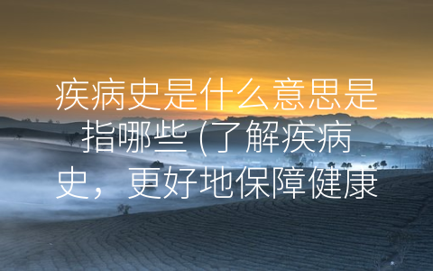 疾病史是什么意思是指哪些 (了解疾病史，更好地保障健康和生命)