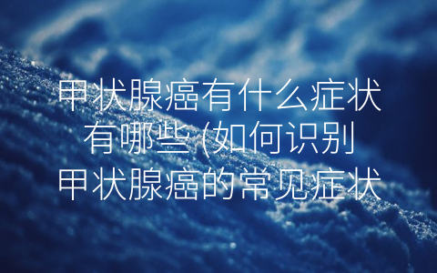 甲状腺癌有什么症状有哪些 (如何识别甲状腺癌的常见症状)