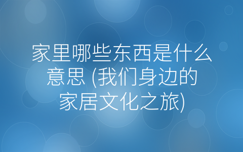 家里哪些东西是什么意思 (我们身边的家居文化之旅)