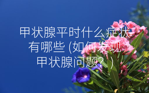 甲状腺平时什么症状有哪些 (如何发现甲状腺问题？)