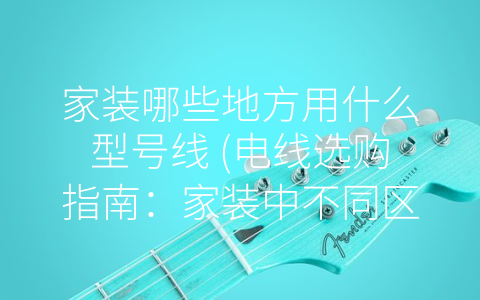家装哪些地方用什么型号线 (电线选购指南：家装中不同区域应该使用哪种型号的线？)