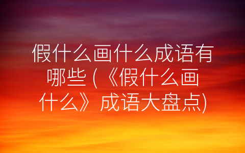 假什么画什么成语有哪些 (《假什么画什么》成语大盘点)