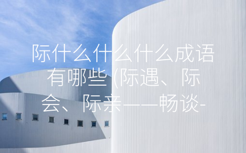 际什么什么什么成语有哪些 (际遇、际会、际亲——畅谈-际”字成语)