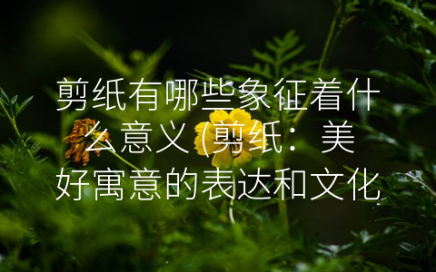 剪纸有哪些象征着什么意义 (剪纸：美好寓意的表达和文化传承)