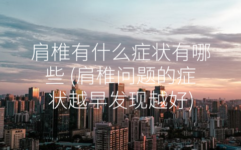 肩椎有什么症状有哪些 (肩椎问题的症状越早发现越好)