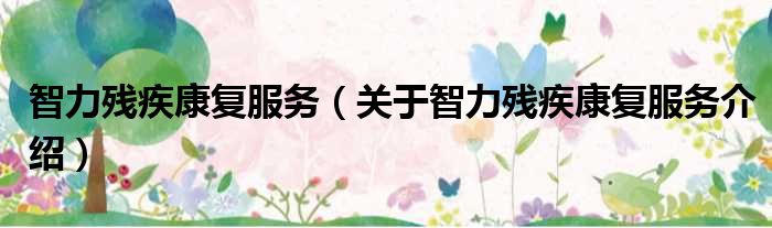智力残疾康复服务 关于智力残疾康复服务介绍