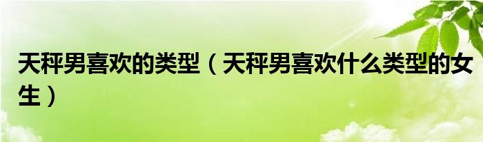 天秤男喜欢的类型 天秤男喜欢什么类型的女生