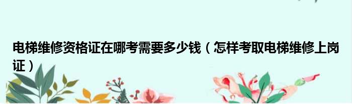 电梯维修资格证在哪考需要多少钱 怎样考取电梯维修上岗证