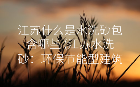 江苏什么是水洗砂包含哪些 (江苏水洗砂：环保节能型建筑材料的未来之选)