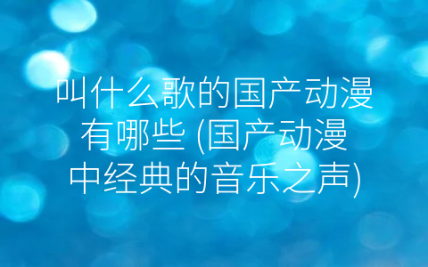 叫什么歌的国产动漫有哪些 (国产动漫中经典的音乐之声)