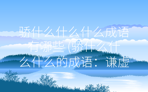 骄什么什么什么成语有哪些 (骄什么什么什么的成语：谦虚是成功的基石)