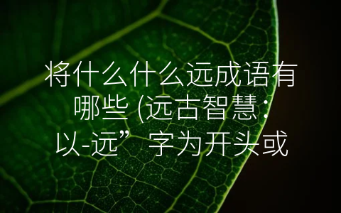 将什么什么远成语有哪些 (远古智慧：以-远”字为开头或结尾的成语介绍)