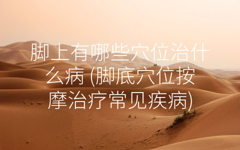 脚上有哪些穴位治什么病 (脚底穴位按摩治疗常见疾病)