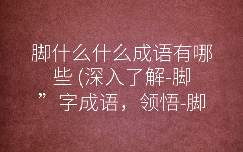 脚什么什么成语有哪些 (深入了解-脚”字成语，领悟-脚踏实地”的道理)