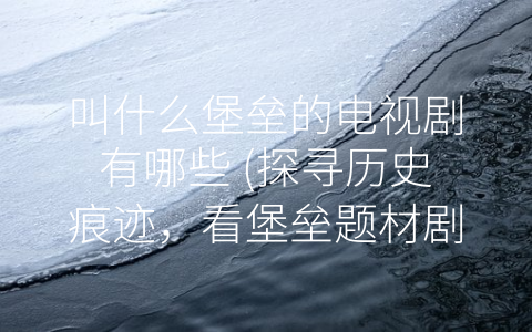 叫什么堡垒的电视剧有哪些 (探寻历史痕迹，看堡垒题材剧如何再现古代建筑文化)