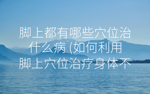 脚上都有哪些穴位治什么病 (如何利用脚上穴位治疗身体不适)