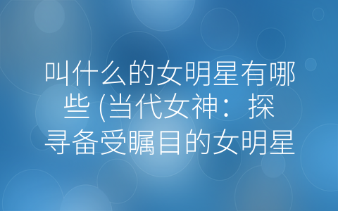 叫什么的女明星有哪些 (当代女神：探寻备受瞩目的女明星)