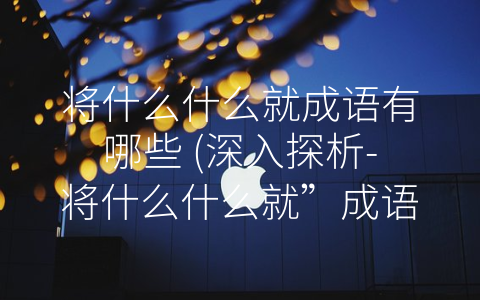 将什么什么就成语有哪些 (深入探析-将什么什么就”成语的精髓)