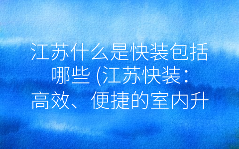 江苏什么是快装包括哪些 (江苏快装：高效、便捷的室内升级解决方案)