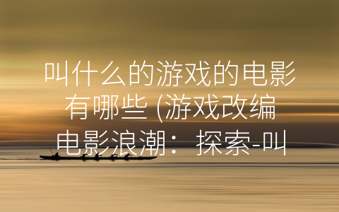 叫什么的游戏的电影有哪些 (游戏改编电影浪潮：探索-叫什么的游戏”类型的电影作品)