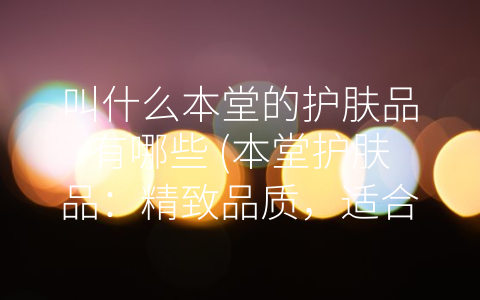 叫什么本堂的护肤品有哪些 (本堂护肤品：精致品质，适合每一个你)
