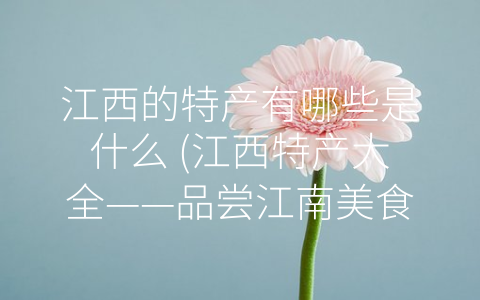 江西的特产有哪些是什么 (江西特产大全——品尝江南美食，体验中华文化)