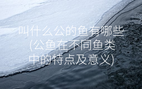 叫什么公的鱼有哪些 (公鱼在不同鱼类中的特点及意义)
